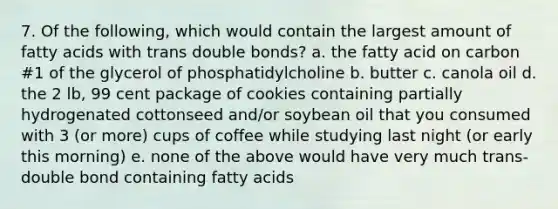 7. Of the following, which would contain the largest amount of fatty acids with trans double bonds? a. the fatty acid on carbon #1 of the glycerol of phosphatidylcholine b. butter c. canola oil d. the 2 lb, 99 cent package of cookies containing partially hydrogenated cottonseed and/or soybean oil that you consumed with 3 (or more) cups of coffee while studying last night (or early this morning) e. none of the above would have very much trans-double bond containing fatty acids