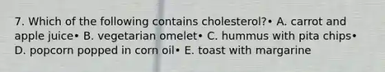 7. Which of the following contains cholesterol?• A. carrot and apple juice• B. vegetarian omelet• C. hummus with pita chips• D. popcorn popped in corn oil• E. toast with margarine