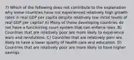 7) Which of the following does not contribute to the explanation why some countries have not experienced relatively high growth rates in real GDP per capita despite relatively low initial levels of real GDP per capita? A) Many of these developing countries do not have a functioning court system that can enforce laws. B) Countries that are relatively poor are more likely to experience wars and revolutions. C) Countries that are relatively poor are likely to have a lower quality of health care and education. D) Countries that are relatively poor are more likely to have higher savings.