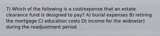 7) Which of the following is a cost/expense that an estate clearance fund is designed to pay? A) burial expenses B) retiring the mortgage C) education costs D) income for the widow(er) during the readjustment period