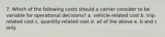 7. Which of the following costs should a carrier consider to be variable for operational decisions? a. vehicle-related cost b. trip-related cost c. quantity-related cost d. all of the above e. b and c only