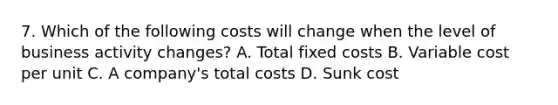 7. Which of the following costs will change when the level of business activity changes? A. Total fixed costs B. Variable cost per unit C. A company's total costs D. Sunk cost