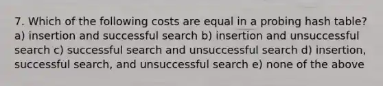 7. Which of the following costs are equal in a probing hash table? a) insertion and successful search b) insertion and unsuccessful search c) successful search and unsuccessful search d) insertion, successful search, and unsuccessful search e) none of the above