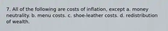 7. All of the following are costs of inflation, except a. money neutrality. b. menu costs. c. shoe-leather costs. d. redistribution of wealth.