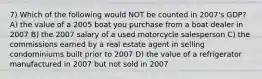 7) Which of the following would NOT be counted in 2007's GDP? A) the value of a 2005 boat you purchase from a boat dealer in 2007 B) the 2007 salary of a used motorcycle salesperson C) the commissions earned by a real estate agent in selling condominiums built prior to 2007 D) the value of a refrigerator manufactured in 2007 but not sold in 2007