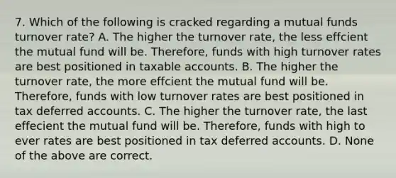 7. Which of the following is cracked regarding a mutual funds turnover rate? A. The higher the turnover rate, the less effcient the mutual fund will be. Therefore, funds with high turnover rates are best positioned in taxable accounts. B. The higher the turnover rate, the more effcient the mutual fund will be. Therefore, funds with low turnover rates are best positioned in tax deferred accounts. C. The higher the turnover rate, the last effecient the mutual fund will be. Therefore, funds with high to ever rates are best positioned in tax deferred accounts. D. None of the above are correct.