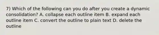 7) Which of the following can you do after you create a dynamic consolidation? A. collapse each outline item B. expand each outline item C. convert the outline to plain text D. delete the outline