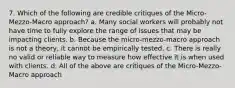 7. Which of the following are credible critiques of the Micro-Mezzo-Macro approach? a. Many social workers will probably not have time to fully explore the range of issues that may be impacting clients. b. Because the micro-mezzo-macro approach is not a theory, it cannot be empirically tested. c. There is really no valid or reliable way to measure how effective it is when used with clients. d. All of the above are critiques of the Micro-Mezzo-Macro approach