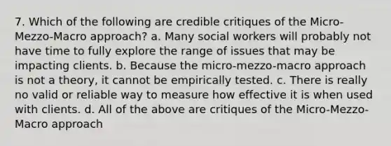 7. Which of the following are credible critiques of the Micro-Mezzo-Macro approach? a. Many social workers will probably not have time to fully explore the range of issues that may be impacting clients. b. Because the micro-mezzo-macro approach is not a theory, it cannot be empirically tested. c. There is really no valid or reliable way to measure how effective it is when used with clients. d. All of the above are critiques of the Micro-Mezzo-Macro approach