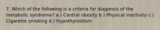 7. Which of the following is a criteria for diagonsis of the metabolic syndrome? a.) Central obesity b.) Physical inactivity c.) Cigarette smoking d.) Hypothyroidism