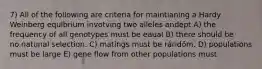 7) All of the following are criteria for maintianing a Hardy Weinberg equlbrium invotving two alleles andept A) the frequency of all genotypes must be eaual B) there should be no.natunal selection. C) matings must be ráridöm. D) populations must be large E) gene flow from other populations must