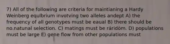 7) All of the following are criteria for maintianing a Hardy Weinberg equlbrium invotving two alleles andept A) the frequency of all genotypes must be eaual B) there should be no.natunal selection. C) matings must be ráridöm. D) populations must be large E) gene flow from other populations must