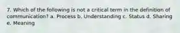 7. Which of the following is not a critical term in the definition of communication? a. Process b. Understanding c. Status d. Sharing e. Meaning