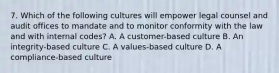 7. Which of the following cultures will empower legal counsel and audit offices to mandate and to monitor conformity with the law and with internal codes? A. A customer-based culture B. An integrity-based culture C. A values-based culture D. A compliance-based culture