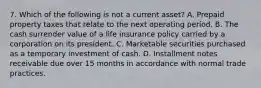 7. Which of the following is not a current asset? A. Prepaid property taxes that relate to the next operating period. B. The cash surrender value of a life insurance policy carried by a corporation on its president. C. Marketable securities purchased as a temporary investment of cash. D. Installment notes receivable due over 15 months in accordance with normal trade practices.