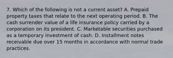 7. Which of the following is not a current asset? A. Prepaid property taxes that relate to the next operating period. B. The cash surrender value of a life insurance policy carried by a corporation on its president. C. Marketable securities purchased as a temporary investment of cash. D. Installment notes receivable due over 15 months in accordance with normal trade practices.