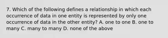 7. Which of the following defines a relationship in which each occurrence of data in one entity is represented by only one occurrence of data in the other entity? A. one to one B. one to many C. many to many D. none of the above