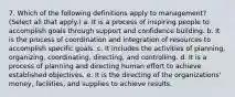 7. Which of the following definitions apply to management? (Select all that apply.) a. It is a process of inspiring people to accomplish goals through support and confidence building. b. It is the process of coordination and integration of resources to accomplish specific goals. c. It includes the activities of planning, organizing, coordinating, directing, and controlling. d. It is a process of planning and directing human effort to achieve established objectives. e. It is the directing of the organizations' money, facilities, and supplies to achieve results.