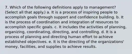 7. Which of the following definitions apply to management? (Select all that apply.) a. It is a process of inspiring people to accomplish goals through support and confidence building. b. It is the process of coordination and integration of resources to accomplish specific goals. c. It includes the activities of planning, organizing, coordinating, directing, and controlling. d. It is a process of planning and directing human effort to achieve established objectives. e. It is the directing of the organizations' money, facilities, and supplies to achieve results.