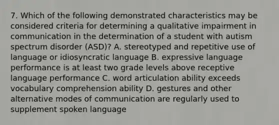 7. Which of the following demonstrated characteristics may be considered criteria for determining a qualitative impairment in communication in the determination of a student with autism spectrum disorder (ASD)? A. stereotyped and repetitive use of language or idiosyncratic language B. expressive language performance is at least two grade levels above receptive language performance C. word articulation ability exceeds vocabulary comprehension ability D. gestures and other alternative modes of communication are regularly used to supplement spoken language