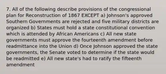 7. All of the following describe provisions of the congressional plan for Reconstruction of 1867 EXCEPT a) Johnson's approved Southern Governments are rejected and five military districts are organized b) States must hold a state constitutional convention which is attended by African Americans c) All new state governments must approve the fourteenth amendment before readmittance into the Union d) Once Johnson approved the state governments, the Senate voted to determine if the state would be readmitted e) All new state's had to ratify the fifteenth amendment