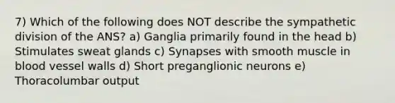 7) Which of the following does NOT describe the sympathetic division of the ANS? a) Ganglia primarily found in the head b) Stimulates sweat glands c) Synapses with smooth muscle in blood vessel walls d) Short preganglionic neurons e) Thoracolumbar output