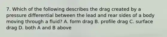 7. Which of the following describes the drag created by a pressure differential between the lead and rear sides of a body moving through a fluid? A. form drag B. profile drag C. surface drag D. both A and B above