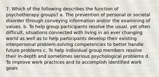 7. Which of the following describes the function of psychotherapy groups? a. The prevention of personal or societal disorder through conveying information and/or the examining of values. b. To help group participants resolve the usual, yet often difficult, situations connected with living in an ever changing world as well as to help participants develop their existing interpersonal problem-solving competencies to better handle future problems c. To help individual group members resolve their in-depth and sometimes serious psychological problems d. To improve work practices and to accomplish identified work goals