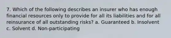 7. Which of the following describes an insurer who has enough financial resources only to provide for all its liabilities and for all reinsurance of all outstanding risks? a. Guaranteed b. Insolvent c. Solvent d. Non-participating