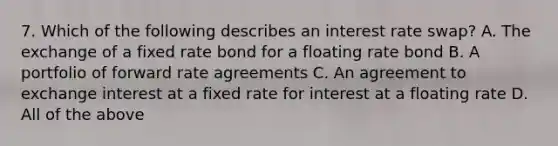 7. Which of the following describes an interest rate swap? A. The exchange of a fixed rate bond for a floating rate bond B. A portfolio of forward rate agreements C. An agreement to exchange interest at a fixed rate for interest at a floating rate D. All of the above