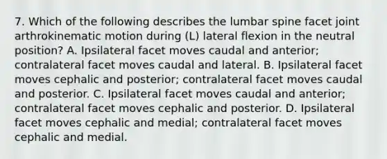 7. Which of the following describes the lumbar spine facet joint arthrokinematic motion during (L) lateral flexion in the neutral position? A. Ipsilateral facet moves caudal and anterior; contralateral facet moves caudal and lateral. B. Ipsilateral facet moves cephalic and posterior; contralateral facet moves caudal and posterior. C. Ipsilateral facet moves caudal and anterior; contralateral facet moves cephalic and posterior. D. Ipsilateral facet moves cephalic and medial; contralateral facet moves cephalic and medial.