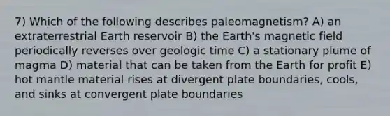 7) Which of the following describes paleomagnetism? A) an extraterrestrial Earth reservoir B) the Earth's magnetic field periodically reverses over geologic time C) a stationary plume of magma D) material that can be taken from the Earth for profit E) hot mantle material rises at divergent plate boundaries, cools, and sinks at convergent plate boundaries