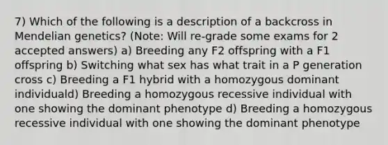 7) Which of the following is a description of a backcross in Mendelian genetics? (Note: Will re-grade some exams for 2 accepted answers) a) Breeding any F2 offspring with a F1 offspring b) Switching what sex has what trait in a P generation cross c) Breeding a F1 hybrid with a homozygous dominant individuald) Breeding a homozygous recessive individual with one showing the dominant phenotype d) Breeding a homozygous recessive individual with one showing the dominant phenotype