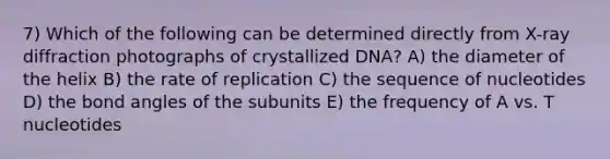 7) Which of the following can be determined directly from X-ray diffraction photographs of crystallized DNA? A) the diameter of the helix B) the rate of replication C) the sequence of nucleotides D) the bond angles of the subunits E) the frequency of A vs. T nucleotides