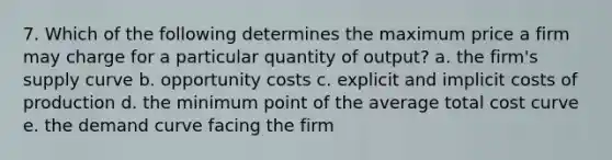 7. Which of the following determines the maximum price a firm may charge for a particular quantity of output? a. the firm's supply curve b. opportunity costs c. explicit and implicit costs of production d. the minimum point of the average total cost curve e. the demand curve facing the firm