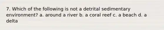 7. Which of the following is not a detrital sedimentary environment? a. around a river b. a coral reef c. a beach d. a delta