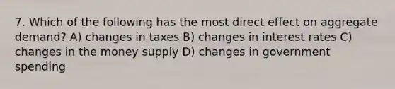 7. Which of the following has the most direct effect on aggregate demand? A) changes in taxes B) changes in interest rates C) changes in the money supply D) changes in government spending