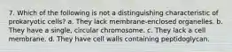 7. Which of the following is not a distinguishing characteristic of prokaryotic cells? a. They lack membrane-enclosed organelles. b. They have a single, circular chromosome. c. They lack a cell membrane. d. They have cell walls containing peptidoglycan.