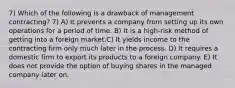 7) Which of the following is a drawback of management contracting? 7) A) It prevents a company from setting up its own operations for a period of time. B) It is a high-risk method of getting into a foreign market.C) It yields income to the contracting firm only much later in the process. D) It requires a domestic firm to export its products to a foreign company. E) It does not provide the option of buying shares in the managed company later on.