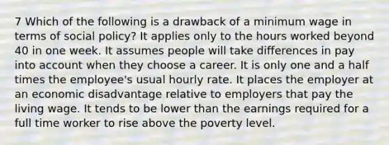 7 Which of the following is a drawback of a minimum wage in terms of social policy? It applies only to the hours worked beyond 40 in one week. It assumes people will take differences in pay into account when they choose a career. It is only one and a half times the employee's usual hourly rate. It places the employer at an economic disadvantage relative to employers that pay the living wage. It tends to be lower than the earnings required for a full time worker to rise above the poverty level.