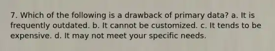 7. Which of the following is a drawback of primary data? a. It is frequently outdated. b. It cannot be customized. c. It tends to be expensive. d. It may not meet your specific needs.