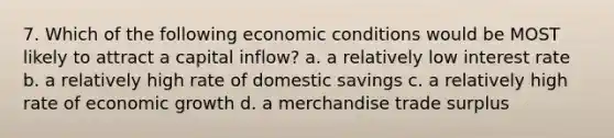 7. Which of the following economic conditions would be MOST likely to attract a capital inflow? a. a relatively low interest rate b. a relatively high rate of domestic savings c. a relatively high rate of economic growth d. a merchandise trade surplus