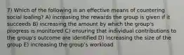 7) Which of the following is an effective means of countering social loafing? A) increasing the rewards the group is given if it succeeds B) increasing the amount by which the group's progress is monitored C) ensuring that individual contributions to the group's outcome are identified D) increasing the size of the group E) increasing the group's workload