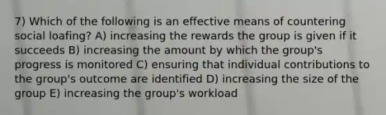 7) Which of the following is an effective means of countering social loafing? A) increasing the rewards the group is given if it succeeds B) increasing the amount by which the group's progress is monitored C) ensuring that individual contributions to the group's outcome are identified D) increasing the size of the group E) increasing the group's workload