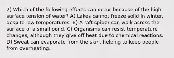 7) Which of the following effects can occur because of the high surface tension of water? A) Lakes cannot freeze solid in winter, despite low temperatures. B) A raft spider can walk across the surface of a small pond. C) Organisms can resist temperature changes, although they give off heat due to <a href='https://www.questionai.com/knowledge/kc6NTom4Ep-chemical-reactions' class='anchor-knowledge'>chemical reactions</a>. D) Sweat can evaporate from the skin, helping to keep people from overheating.