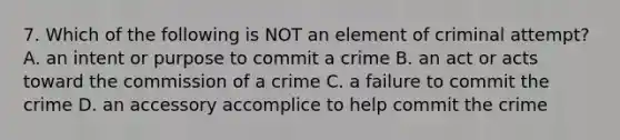 7. Which of the following is NOT an element of criminal attempt? A. an intent or purpose to commit a crime B. an act or acts toward the commission of a crime C. a failure to commit the crime D. an accessory accomplice to help commit the crime