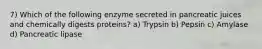 7) Which of the following enzyme secreted in pancreatic juices and chemically digests proteins? a) Trypsin b) Pepsin c) Amylase d) Pancreatic lipase