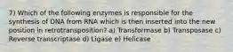 7) Which of the following enzymes is responsible for the synthesis of DNA from RNA which is then inserted into the new position in retrotransposition? a) Transformase b) Transposase c) Reverse transcriptase d) Ligase e) Helicase