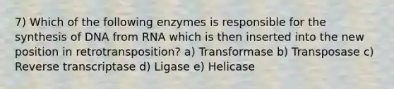 7) Which of the following enzymes is responsible for the synthesis of DNA from RNA which is then inserted into the new position in retrotransposition? a) Transformase b) Transposase c) Reverse transcriptase d) Ligase e) Helicase