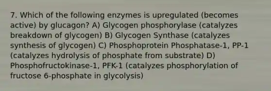 7. Which of the following enzymes is upregulated (becomes active) by glucagon? A) Glycogen phosphorylase (catalyzes breakdown of glycogen) B) Glycogen Synthase (catalyzes synthesis of glycogen) C) Phosphoprotein Phosphatase-1, PP-1 (catalyzes hydrolysis of phosphate from substrate) D) Phosphofructokinase-1, PFK-1 (catalyzes phosphorylation of fructose 6-phosphate in glycolysis)